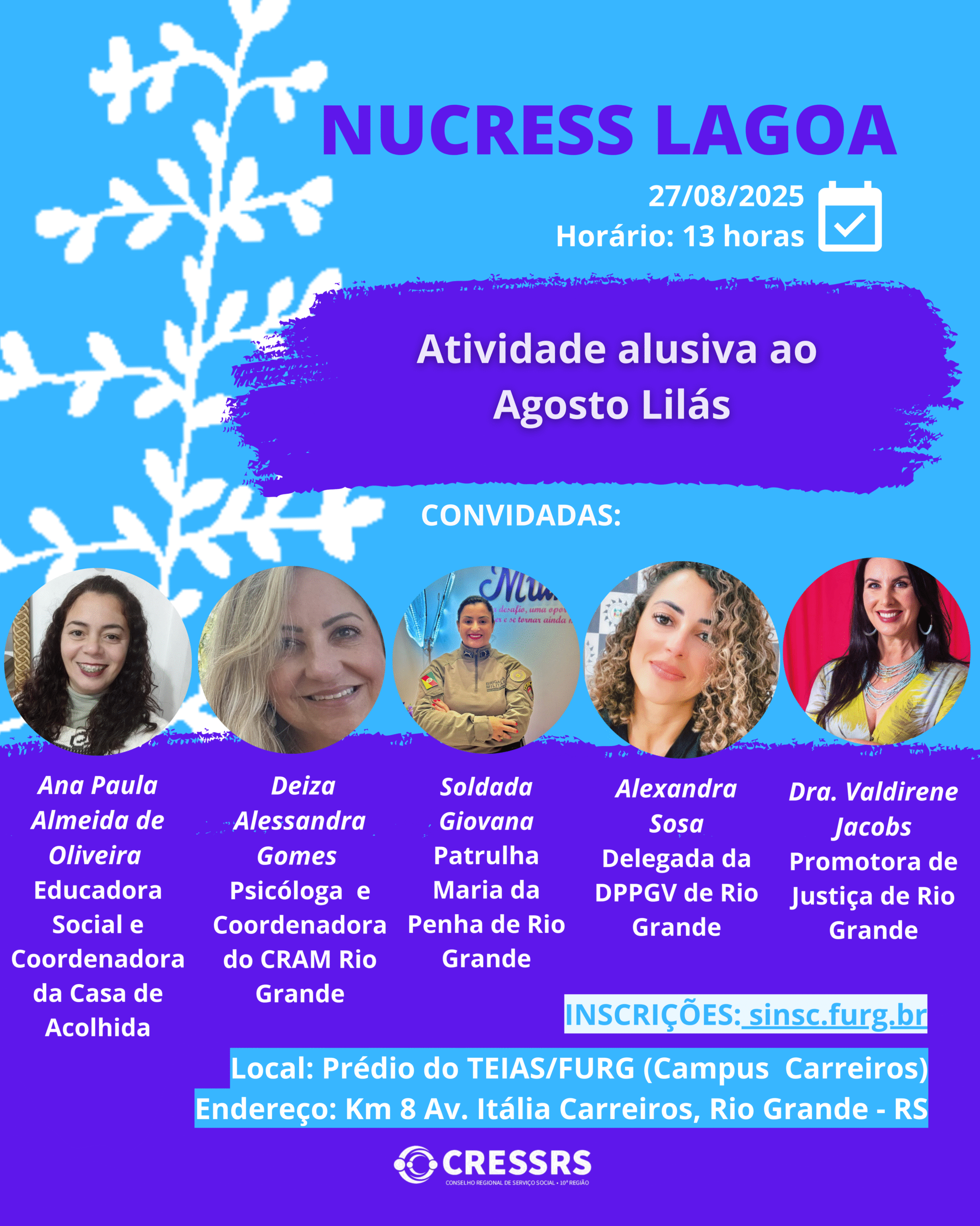 NUCRESS Lagoa! Dia: 27/08/2025. Horário: 13h. Atividade alusiva ao Agosto Lilás. Convidadas: Ana Paula Almeida de Oliveira - Educadora Social e coordenadora da Casa de Acolhida; Deiza Alessandra Gomes - Psicóloga e coordenadora do CRAM Rio Grande; Soldada Giovana - Patrulha Maria da Penha de Rio Grande; Alexandra Sosa - Delegada da DPPGV de Rio Grande; Dra. Valdirene Jacobs - Promotora de Justiça de Rio Grande. Local: Prédio TEIAS/FURG (Campus Carreiros). Endereço: Km 8, Av. Itália Carreiros, Rio Grande - RS. Inscrições: sinsc.furg.br 